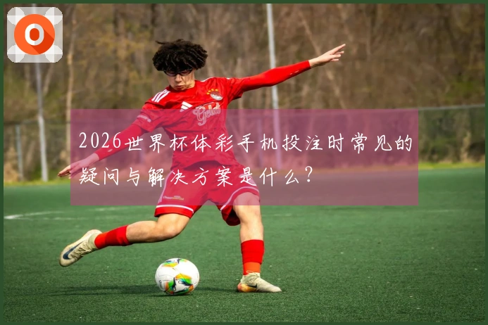 2026世界杯体彩手机投注时常见的疑问与解决方案是什么？